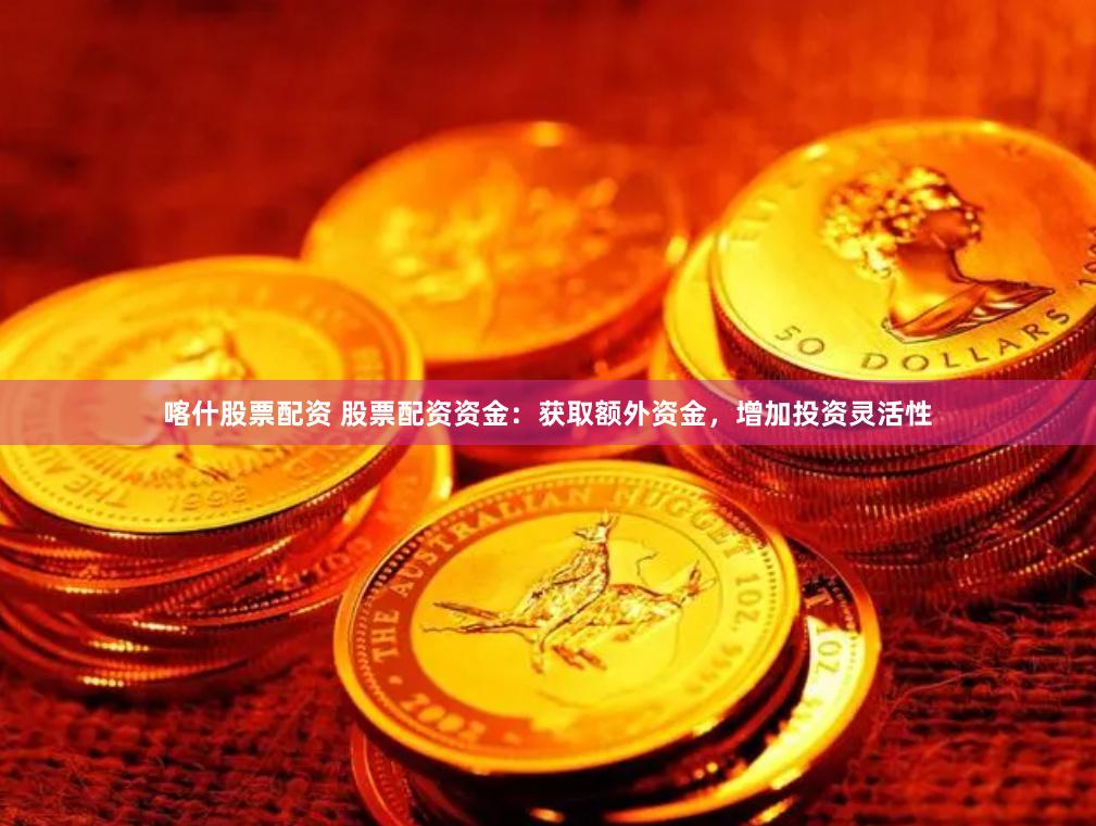 喀什股票配资 股票配资资金：获取额外资金，增加投资灵活性