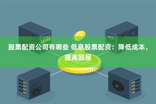 股票配资公司有哪些 低息股票配资：降低成本，提高回报