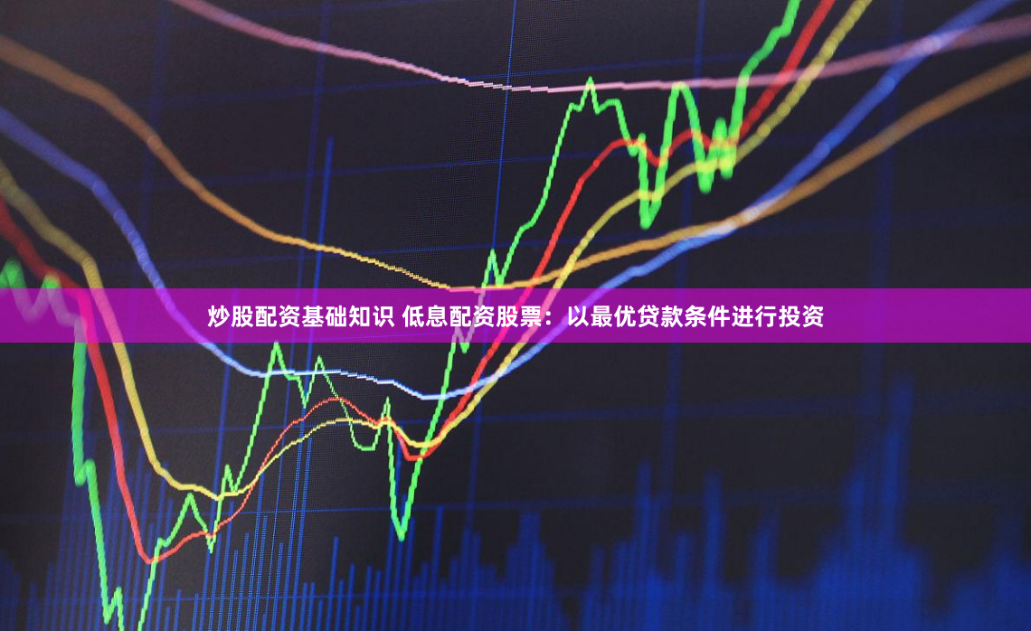 炒股配资基础知识 低息配资股票：以最优贷款条件进行投资