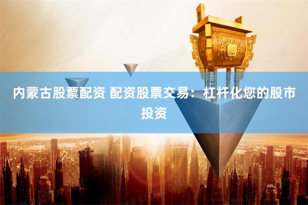 内蒙古股票配资 配资股票交易：杠杆化您的股市投资