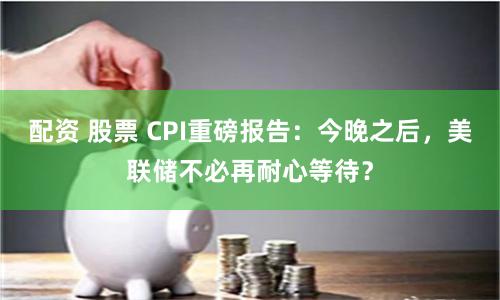 配资 股票 CPI重磅报告：今晚之后，美联储不必再耐心等待？
