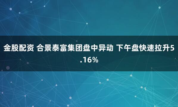 金股配资 合景泰富集团盘中异动 下午盘快速拉升5.16%